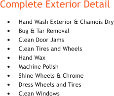 Complete Exterior Detail �	Hand Wash Exterior & Chamois Dry �	Bug & Tar Removal �	Clean Door Jams �	Clean Tires and Wheels �	Hand Wax �	Machine Polish �	Shine Wheels & Chrome �	Dress Wheels and Tires �	Clean Windows