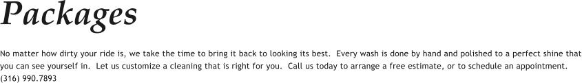 Packages No matter how dirty your ride is, we take the time to bring it back to looking its best.  Every wash is done by hand and polished to a perfect shine that you can see yourself in.  Let us customize a cleaning that is right for you.  Call us today to arrange a free estimate, or to schedule an appointment.  (316) 990.7893