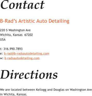 Contact B-Rad�s Artistic Auto Detailing  220 S Washington Ave Wichita, Kansas  67202 USA  t: 316.990.7893 e: b-rad@b-radsautodetailing.com w: b-radsautodetailing.com  Directions We are located between Kellogg and Douglas on Washington Ave in Wichita, Kansas.